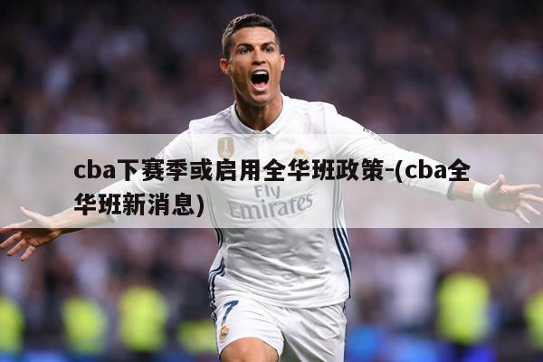 cba下赛季或启用全华班政策-(cba全华班新消息)