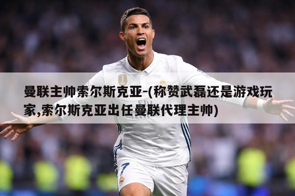 曼联主帅索尔斯克亚-(称赞武磊还是游戏玩家,索尔斯克亚出任曼联代理主帅)