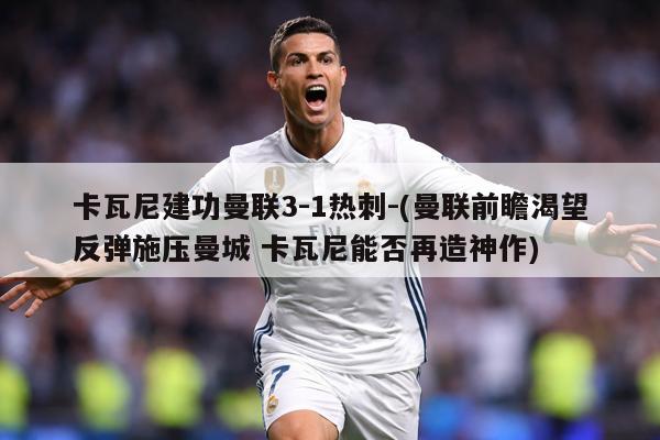 卡瓦尼建功曼联3-1热刺-(曼联前瞻渴望反弹施压曼城 卡瓦尼能否再造神作)