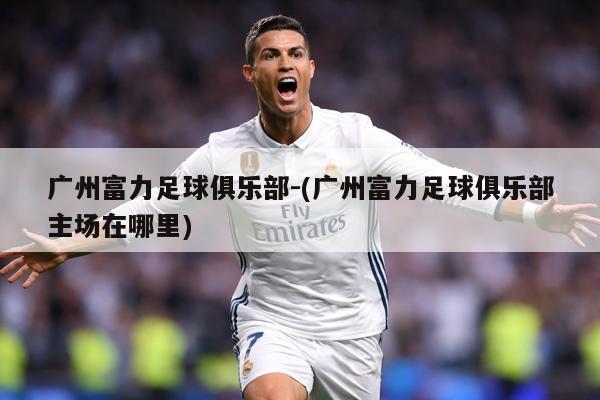 广州富力足球俱乐部-(广州富力足球俱乐部主场在哪里)