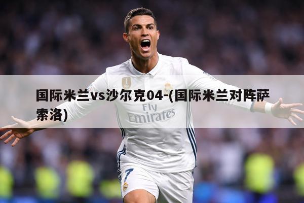 国际米兰vs沙尔克04-(国际米兰对阵萨索洛)