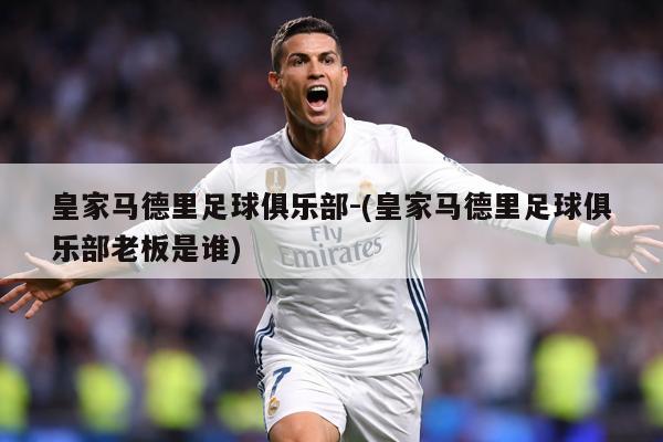 皇家马德里足球俱乐部-(皇家马德里足球俱乐部老板是谁)