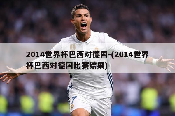 2014世界杯巴西对德国-(2014世界杯巴西对德国比赛结果)