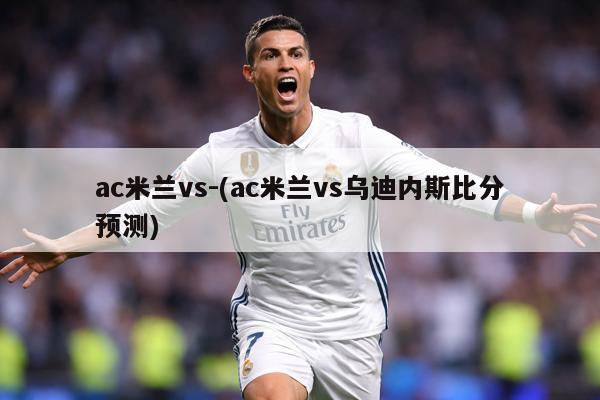 ac米兰vs-(ac米兰vs乌迪内斯比分预测)