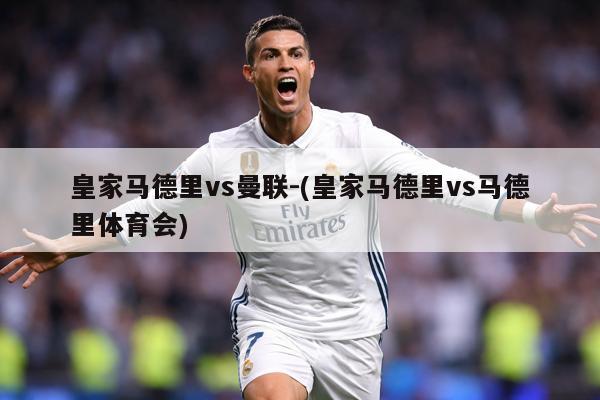 皇家马德里vs曼联-(皇家马德里vs马德里体育会)